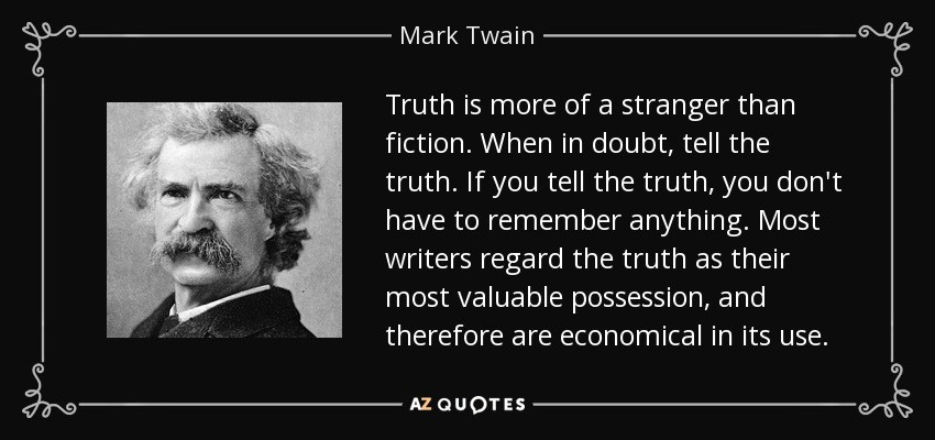 Truth is more of a stranger than fiction. When in doubt, tell the truth. If you tell the truth, you don't have to remember anything. Most writers regard the truth as their most valuable possession, and therefore are economical in its use. - Mark Twain