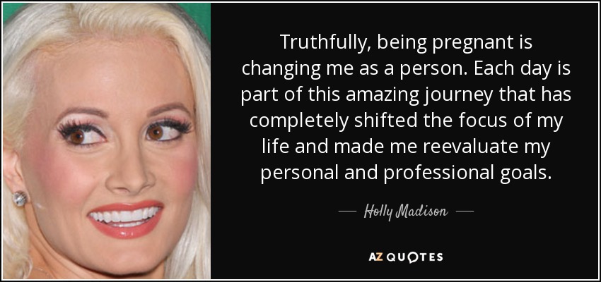 Truthfully, being pregnant is changing me as a person. Each day is part of this amazing journey that has completely shifted the focus of my life and made me reevaluate my personal and professional goals. - Holly Madison