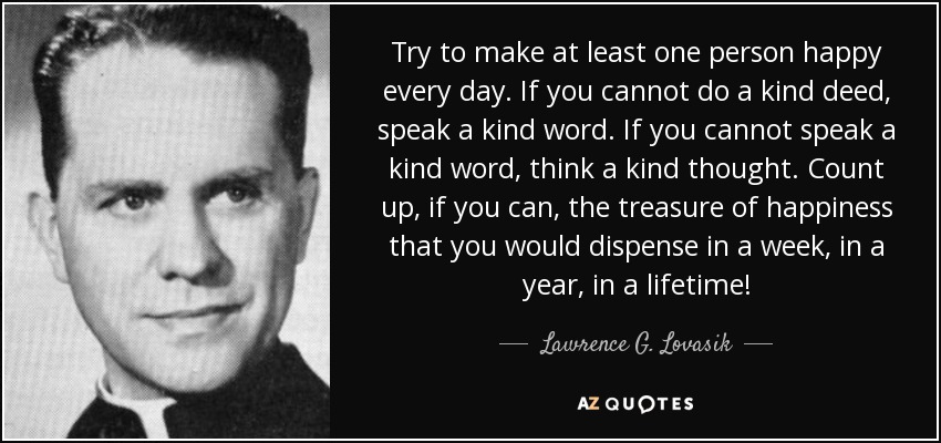 Try to make at least one person happy every day. If you cannot do a kind deed, speak a kind word. If you cannot speak a kind word, think a kind thought. Count up, if you can, the treasure of happiness that you would dispense in a week, in a year, in a lifetime! - Lawrence G. Lovasik