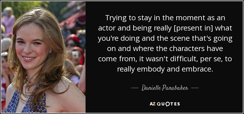 Trying to stay in the moment as an actor and being really [present in] what you're doing and the scene that's going on and where the characters have come from, it wasn't difficult, per se, to really embody and embrace. - Danielle Panabaker
