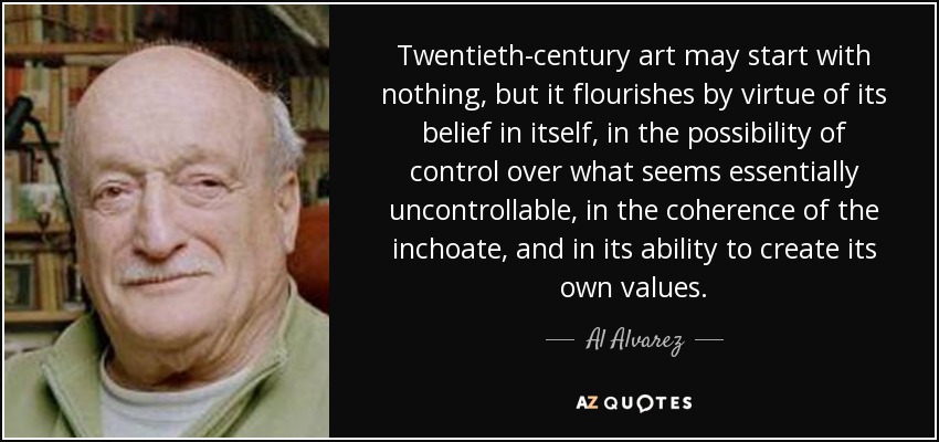 Twentieth-century art may start with nothing, but it flourishes by virtue of its belief in itself, in the possibility of control over what seems essentially uncontrollable, in the coherence of the inchoate, and in its ability to create its own values. - Al Alvarez