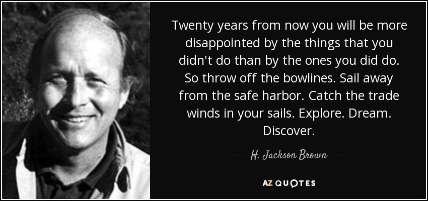 Twenty years from now you will be more disappointed by the things that you didn't do than by the ones you did do. So throw off the bowlines. Sail away from the safe harbor. Catch the trade winds in your sails. Explore. Dream. Discover. - H. Jackson Brown, Jr.