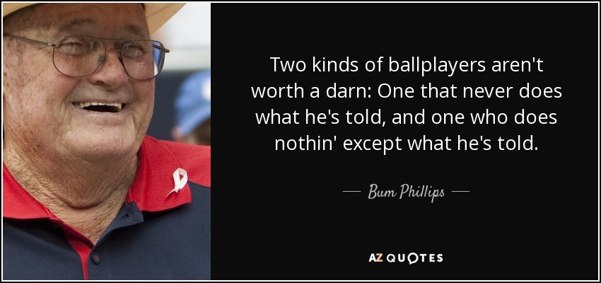 Two kinds of ballplayers aren't worth a darn: One that never does what he's told, and one who does nothin' except what he's told. - Bum Phillips