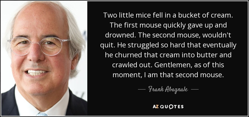 Two little mice fell in a bucket of cream. The first mouse quickly gave up and drowned. The second mouse, wouldn't quit. He struggled so hard that eventually he churned that cream into butter and crawled out. Gentlemen, as of this moment, I am that second mouse. - Frank Abagnale