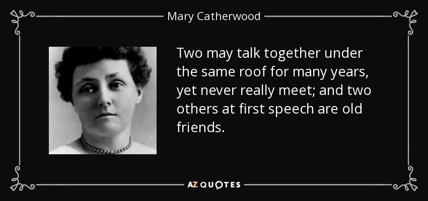 Two may talk together under the same roof for many years, yet never really meet; and two others at first speech are old friends. - Mary Catherwood