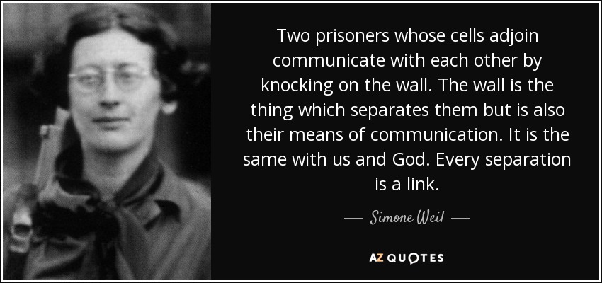 Two prisoners whose cells adjoin communicate with each other by knocking on the wall. The wall is the thing which separates them but is also their means of communication. It is the same with us and God. Every separation is a link. - Simone Weil