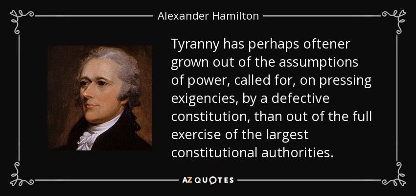 Tyranny has perhaps oftener grown out of the assumptions of power, called for, on pressing exigencies, by a defective constitution, than out of the full exercise of the largest constitutional authorities. - Alexander Hamilton