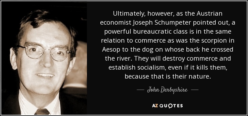Ultimately, however, as the Austrian economist Joseph Schumpeter pointed out, a powerful bureaucratic class is in the same relation to commerce as was the scorpion in Aesop to the dog on whose back he crossed the river. They will destroy commerce and establish socialism, even if it kills them, because that is their nature. - John Derbyshire