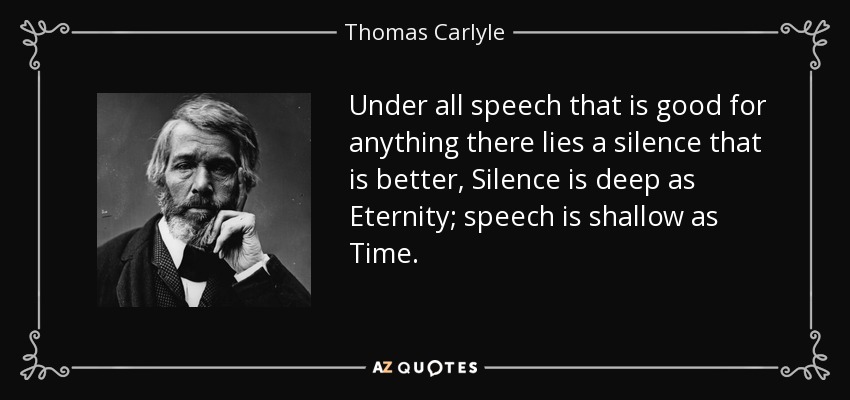 Under all speech that is good for anything there lies a silence that is better, Silence is deep as Eternity; speech is shallow as Time. - Thomas Carlyle