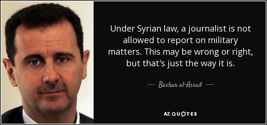 Under Syrian law, a journalist is not allowed to report on military matters. This may be wrong or right, but that's just the way it is. - Bashar al-Assad
