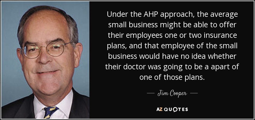 Under the AHP approach, the average small business might be able to offer their employees one or two insurance plans, and that employee of the small business would have no idea whether their doctor was going to be a apart of one of those plans. - Jim Cooper