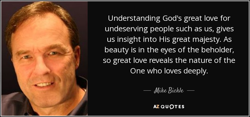 Understanding God's great love for undeserving people such as us, gives us insight into His great majesty. As beauty is in the eyes of the beholder, so great love reveals the nature of the One who loves deeply. - Mike Bickle
