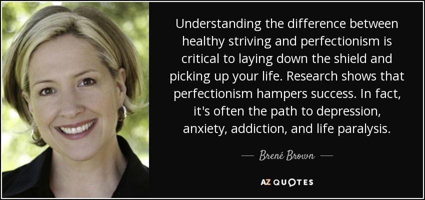 Understanding the difference between healthy striving and perfectionism is critical to laying down the shield and picking up your life. Research shows that perfectionism hampers success. In fact, it's often the path to depression, anxiety, addiction, and life paralysis. - Brené Brown
