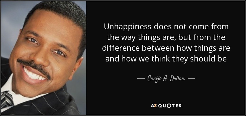 Unhappiness does not come from the way things are, but from the difference between how things are and how we think they should be - Creflo A. Dollar