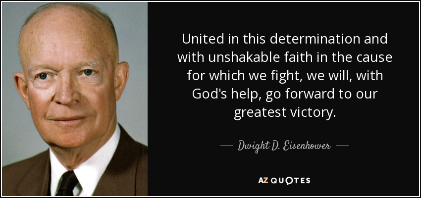 United in this determination and with unshakable faith in the cause for which we fight, we will, with God's help, go forward to our greatest victory. - Dwight D. Eisenhower