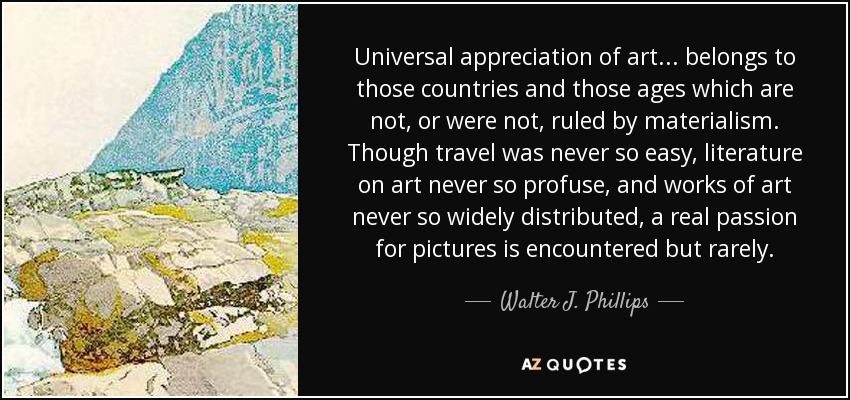 Universal appreciation of art... belongs to those countries and those ages which are not, or were not, ruled by materialism. Though travel was never so easy, literature on art never so profuse, and works of art never so widely distributed, a real passion for pictures is encountered but rarely. - Walter J. Phillips