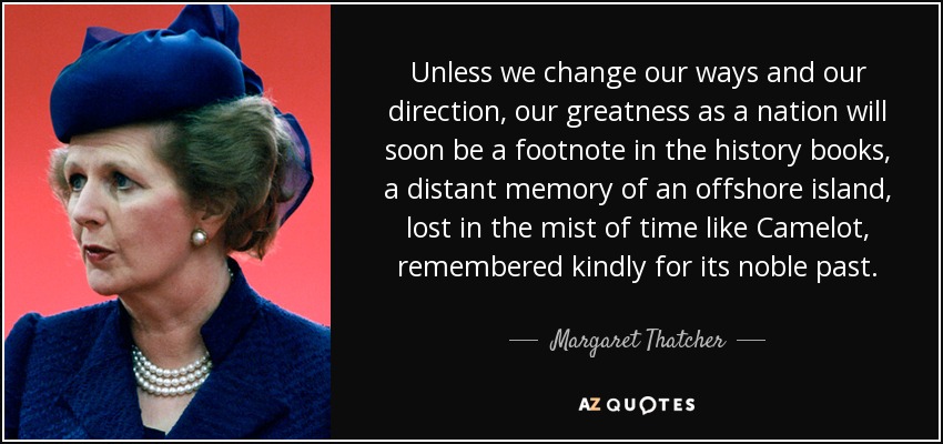 Unless we change our ways and our direction, our greatness as a nation will soon be a footnote in the history books, a distant memory of an offshore island, lost in the mist of time like Camelot, remembered kindly for its noble past. - Margaret Thatcher