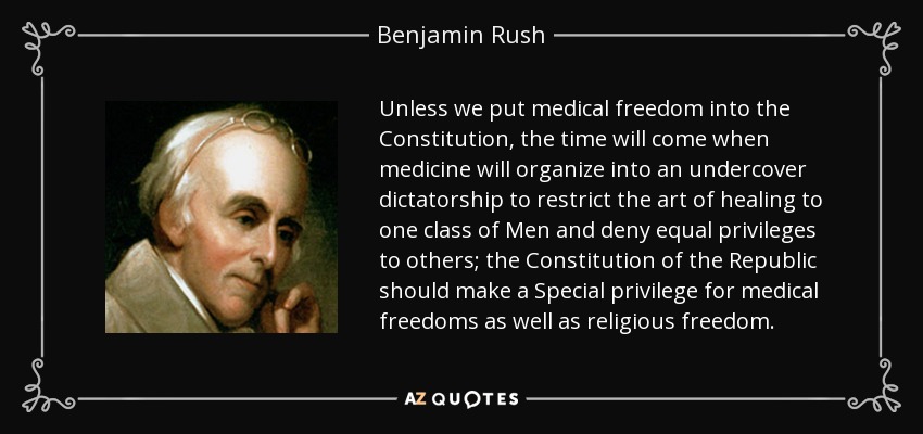 Unless we put medical freedom into the Constitution, the time will come when medicine will organize into an undercover dictatorship to restrict the art of healing to one class of Men and deny equal privileges to others; the Constitution of the Republic should make a Special privilege for medical freedoms as well as religious freedom. - Benjamin Rush