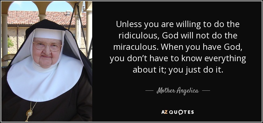 Unless you are willing to do the ridiculous, God will not do the miraculous. When you have God, you don’t have to know everything about it; you just do it. - Mother Angelica