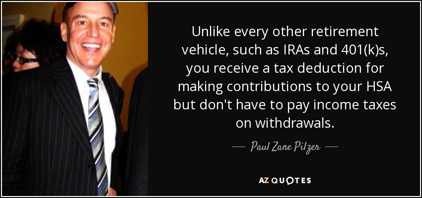 Unlike every other retirement vehicle, such as IRAs and 401(k)s, you receive a tax deduction for making contributions to your HSA but don't have to pay income taxes on withdrawals. - Paul Zane Pilzer