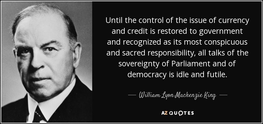 Until the control of the issue of currency and credit is restored to government and recognized as its most conspicuous and sacred responsibility, all talks of the sovereignty of Parliament and of democracy is idle and futile. - William Lyon Mackenzie King