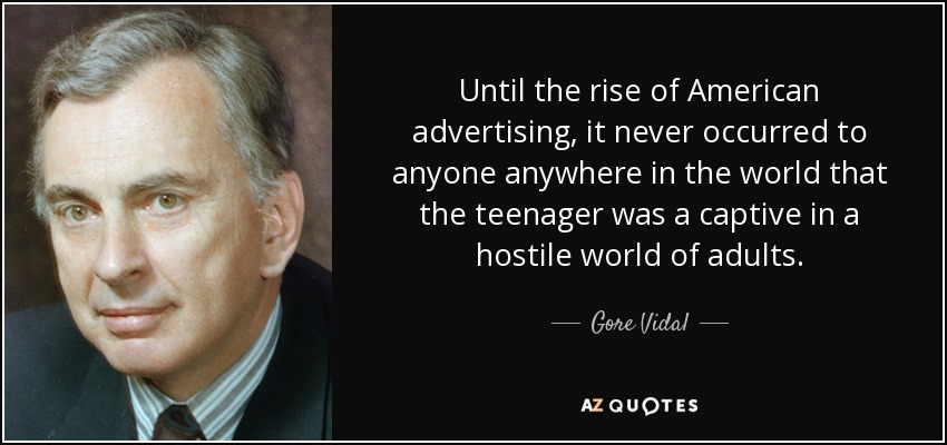 Until the rise of American advertising, it never occurred to anyone anywhere in the world that the teenager was a captive in a hostile world of adults. - Gore Vidal