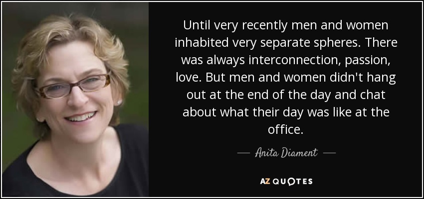 Until very recently men and women inhabited very separate spheres. There was always interconnection, passion, love. But men and women didn't hang out at the end of the day and chat about what their day was like at the office. - Anita Diament