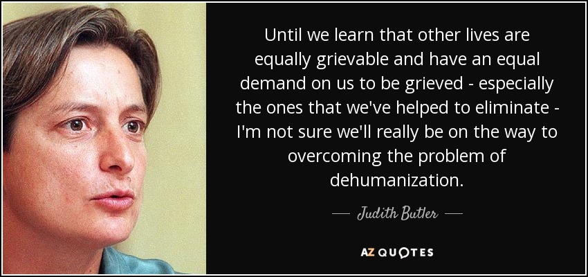 Until we learn that other lives are equally grievable and have an equal demand on us to be grieved - especially the ones that we've helped to eliminate - I'm not sure we'll really be on the way to overcoming the problem of dehumanization. - Judith Butler