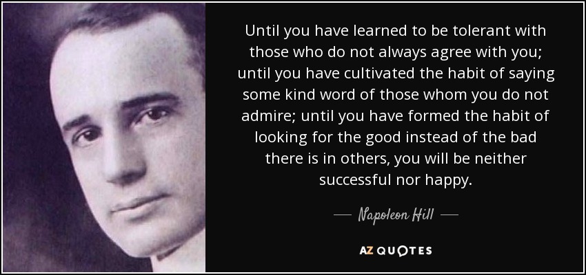Until you have learned to be tolerant with those who do not always agree with you; until you have cultivated the habit of saying some kind word of those whom you do not admire; until you have formed the habit of looking for the good instead of the bad there is in others, you will be neither successful nor happy. - Napoleon Hill