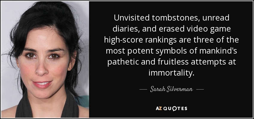 Unvisited tombstones, unread diaries, and erased video game high-score rankings are three of the most potent symbols of mankind's pathetic and fruitless attempts at immortality. - Sarah Silverman