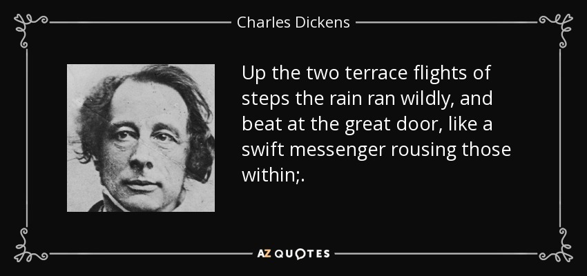 Up the two terrace flights of steps the rain ran wildly, and beat at the great door, like a swift messenger rousing those within;. - Charles Dickens