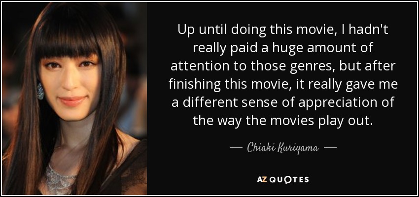 Up until doing this movie, I hadn't really paid a huge amount of attention to those genres, but after finishing this movie, it really gave me a different sense of appreciation of the way the movies play out. - Chiaki Kuriyama