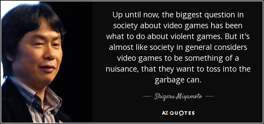 Up until now, the biggest question in society about video games has been what to do about violent games. But it's almost like society in general considers video games to be something of a nuisance, that they want to toss into the garbage can. - Shigeru Miyamoto