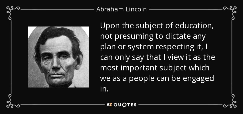 Upon the subject of education, not presuming to dictate any plan or system respecting it, I can only say that I view it as the most important subject which we as a people can be engaged in. - Abraham Lincoln