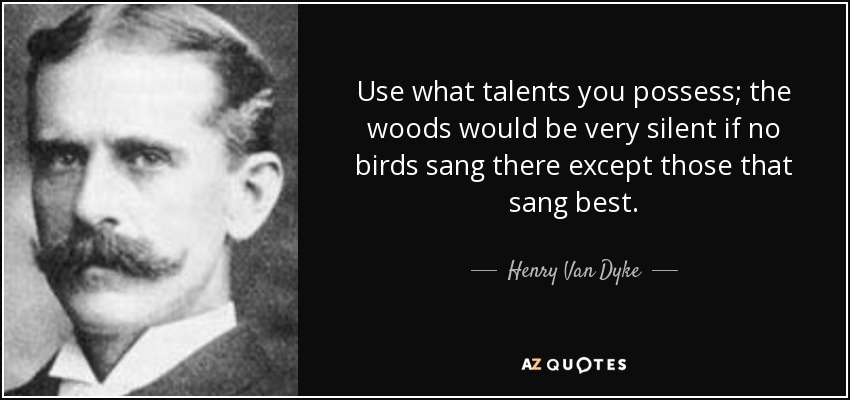 Use what talents you possess; the woods would be very silent if no birds sang there except those that sang best. - Henry Van Dyke