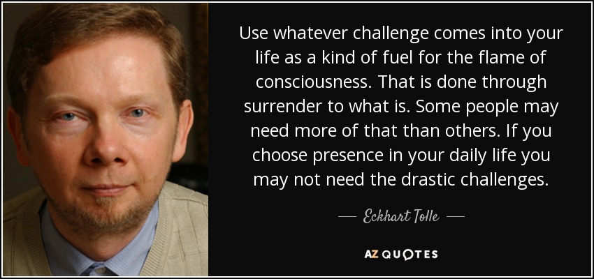 Use whatever challenge comes into your life as a kind of fuel for the flame of consciousness. That is done through surrender to what is. Some people may need more of that than others. If you choose presence in your daily life you may not need the drastic challenges. - Eckhart Tolle