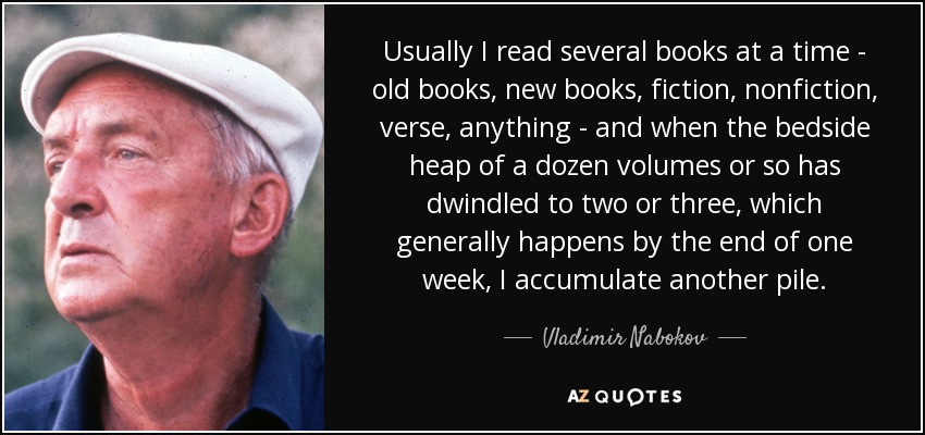 Usually I read several books at a time - old books, new books, fiction, nonfiction, verse, anything - and when the bedside heap of a dozen volumes or so has dwindled to two or three, which generally happens by the end of one week, I accumulate another pile. - Vladimir Nabokov
