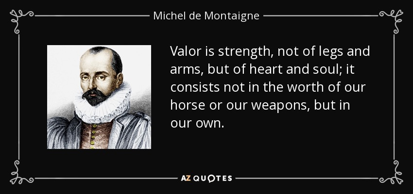 Valor is strength, not of legs and arms, but of heart and soul; it consists not in the worth of our horse or our weapons, but in our own. - Michel de Montaigne