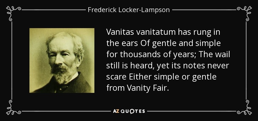 Vanitas vanitatum has rung in the ears Of gentle and simple for thousands of years; The wail still is heard, yet its notes never scare Either simple or gentle from Vanity Fair. - Frederick Locker-Lampson
