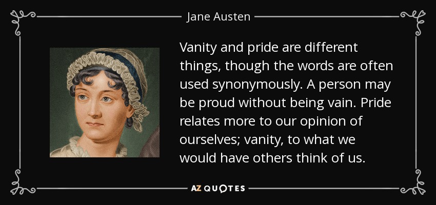 Vanity and pride are different things, though the words are often used synonymously. A person may be proud without being vain. Pride relates more to our opinion of ourselves; vanity, to what we would have others think of us. - Jane Austen