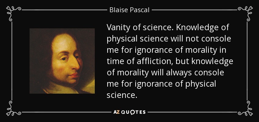 Vanity of science. Knowledge of physical science will not console me for ignorance of morality in time of affliction, but knowledge of morality will always console me for ignorance of physical science. - Blaise Pascal