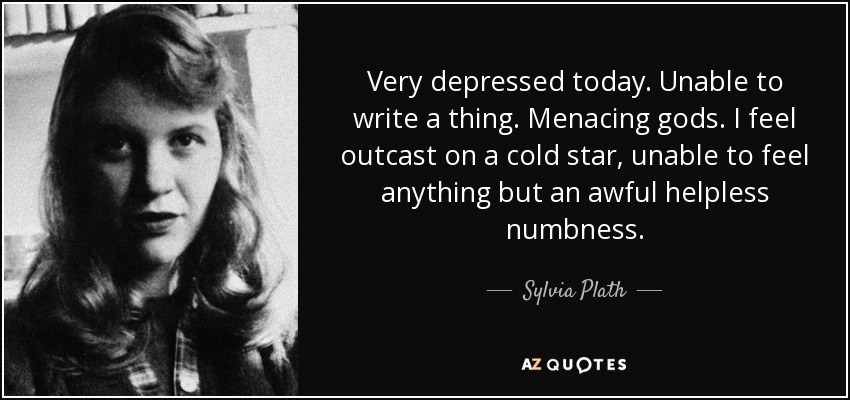 Very depressed today. Unable to write a thing. Menacing gods. I feel outcast on a cold star, unable to feel anything but an awful helpless numbness. - Sylvia Plath