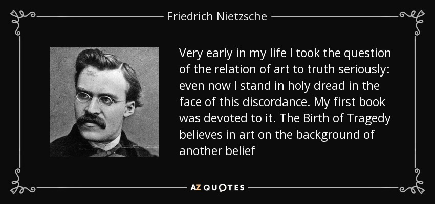 Very early in my life I took the question of the relation of art to truth seriously: even now I stand in holy dread in the face of this discordance. My first book was devoted to it. The Birth of Tragedy believes in art on the background of another belief - Friedrich Nietzsche