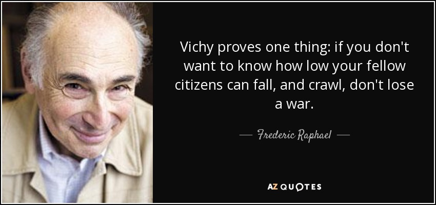 Vichy proves one thing: if you don't want to know how low your fellow citizens can fall, and crawl, don't lose a war. - Frederic Raphael