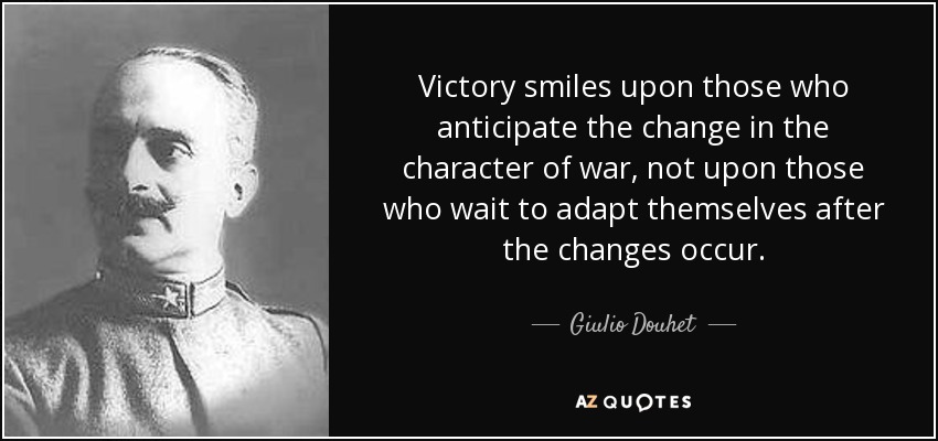 Victory smiles upon those who anticipate the change in the character of war, not upon those who wait to adapt themselves after the changes occur. - Giulio Douhet