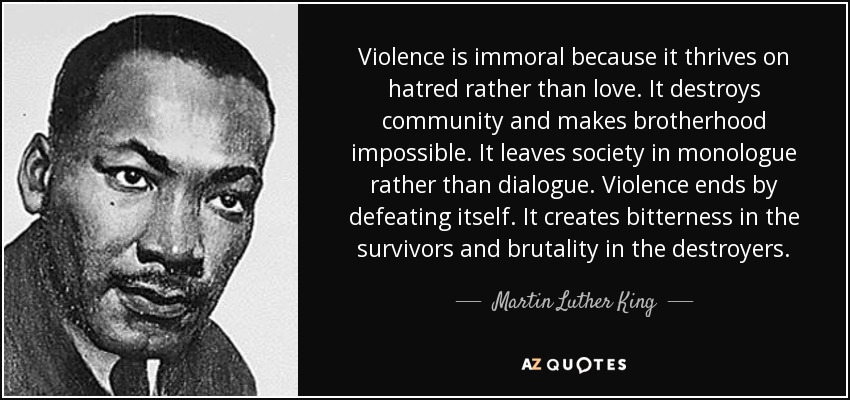 Violence is immoral because it thrives on hatred rather than love. It destroys community and makes brotherhood impossible. It leaves society in monologue rather than dialogue. Violence ends by defeating itself. It creates bitterness in the survivors and brutality in the destroyers. - Martin Luther King, Jr.