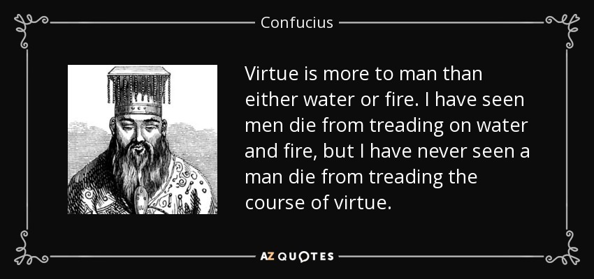 Virtue is more to man than either water or fire. I have seen men die from treading on water and fire, but I have never seen a man die from treading the course of virtue. - Confucius