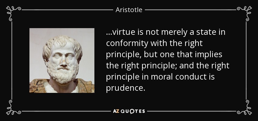 ...virtue is not merely a state in conformity with the right principle, but one that implies the right principle; and the right principle in moral conduct is prudence. - Aristotle