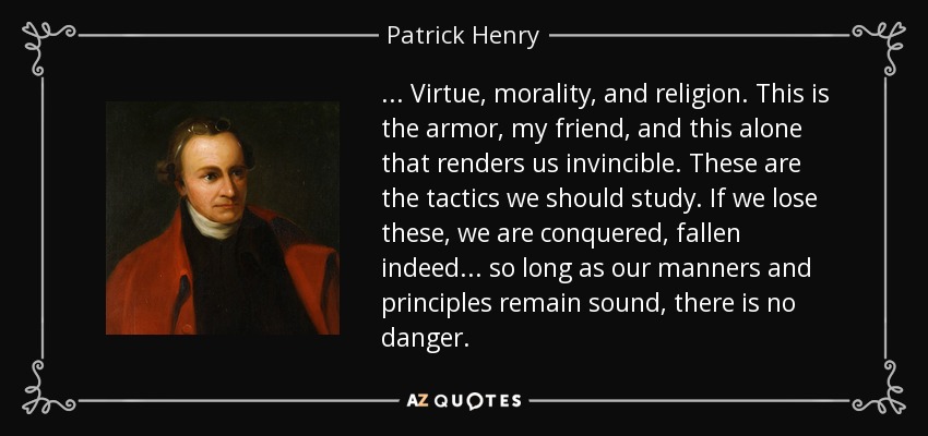 . . . Virtue, morality, and religion. This is the armor, my friend, and this alone that renders us invincible. These are the tactics we should study. If we lose these, we are conquered, fallen indeed . . . so long as our manners and principles remain sound, there is no danger. - Patrick Henry