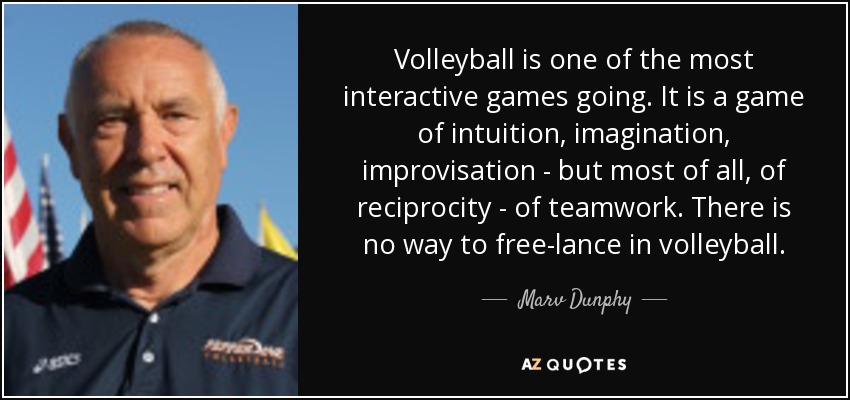 Volleyball is one of the most interactive games going. It is a game of intuition, imagination, improvisation - but most of all, of reciprocity - of teamwork. There is no way to free-lance in volleyball. - Marv Dunphy